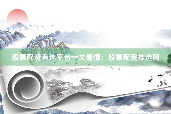 股票配资首选平台一文看懂：股票配资推选网