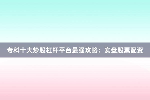专科十大炒股杠杆平台最强攻略：实盘股票配资
