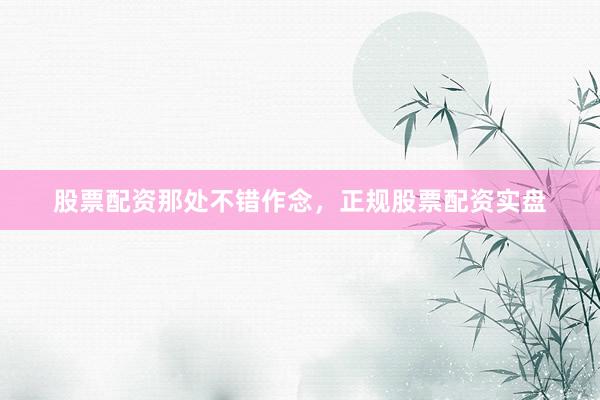 股票配资那处不错作念，正规股票配资实盘