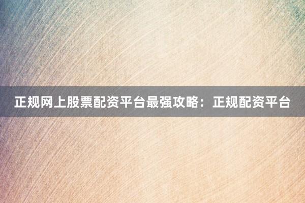 正规网上股票配资平台最强攻略：正规配资平台