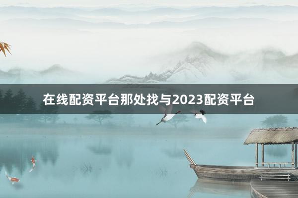 在线配资平台那处找与2023配资平台