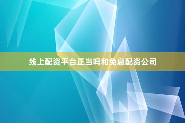 线上配资平台正当吗和免息配资公司