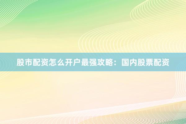 股市配资怎么开户最强攻略：国内股票配资