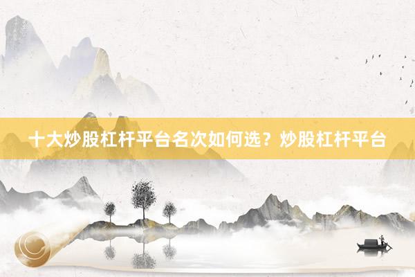 十大炒股杠杆平台名次如何选？炒股杠杆平台