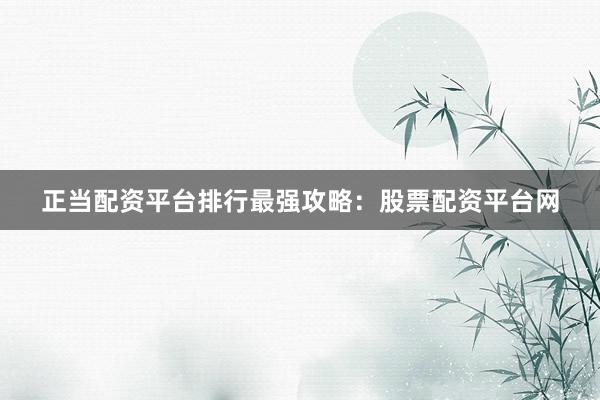 正当配资平台排行最强攻略：股票配资平台网