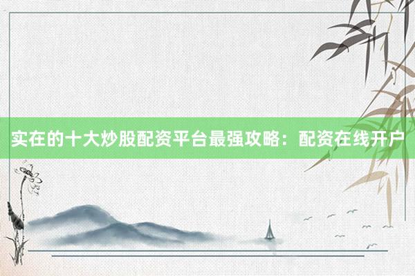 实在的十大炒股配资平台最强攻略：配资在线开户