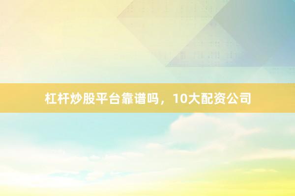 杠杆炒股平台靠谱吗，10大配资公司