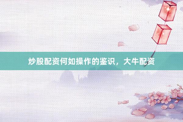 炒股配资何如操作的鉴识，大牛配资