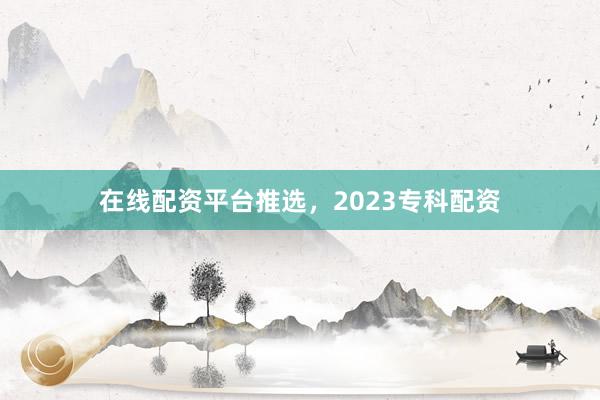 在线配资平台推选，2023专科配资
