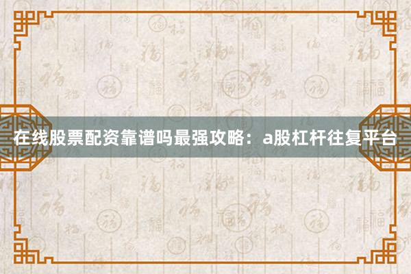 在线股票配资靠谱吗最强攻略：a股杠杆往复平台