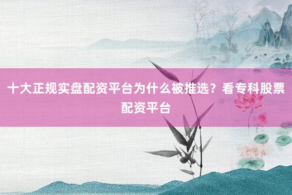 十大正规实盘配资平台为什么被推选？看专科股票配资平台