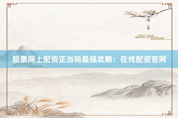 股票网上配资正当吗最强攻略：在线配资官网
