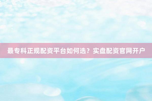 最专科正规配资平台如何选？实盘配资官网开户