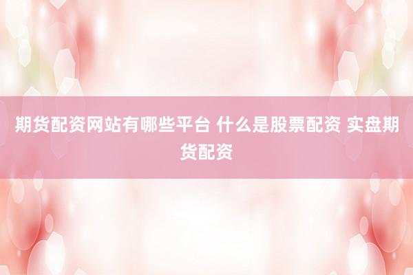 期货配资网站有哪些平台 什么是股票配资 实盘期货配资