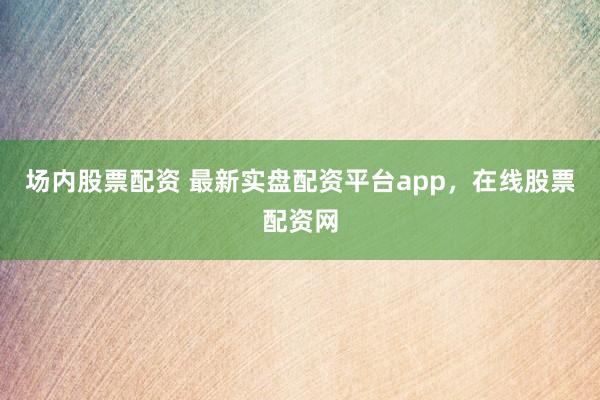 场内股票配资 最新实盘配资平台app，在线股票配资网