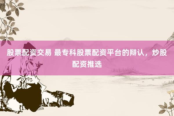 股票配资交易 最专科股票配资平台的辩认，炒股配资推选