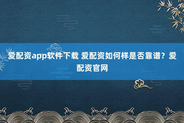 爱配资app软件下载 爱配资如何样是否靠谱？爱配资官网