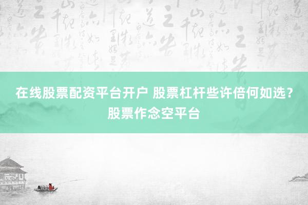在线股票配资平台开户 股票杠杆些许倍何如选？股票作念空平台