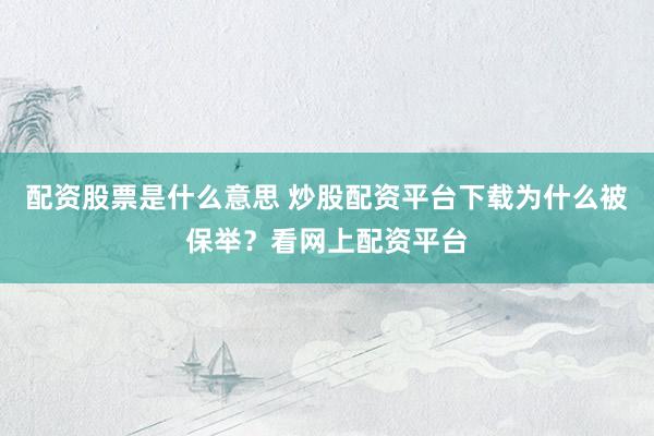 配资股票是什么意思 炒股配资平台下载为什么被保举？看网上配资平台