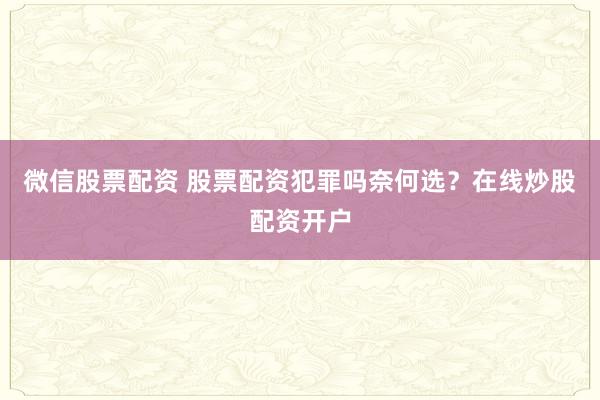 微信股票配资 股票配资犯罪吗奈何选？在线炒股配资开户