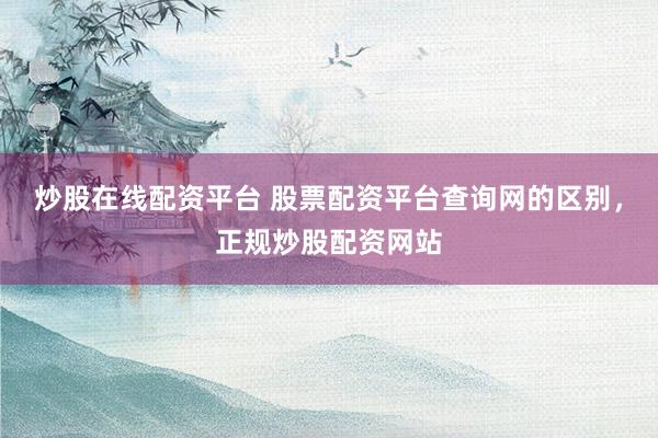 炒股在线配资平台 股票配资平台查询网的区别，正规炒股配资网站