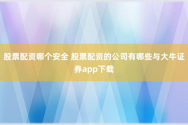 股票配资哪个安全 股票配资的公司有哪些与大牛证券app下载