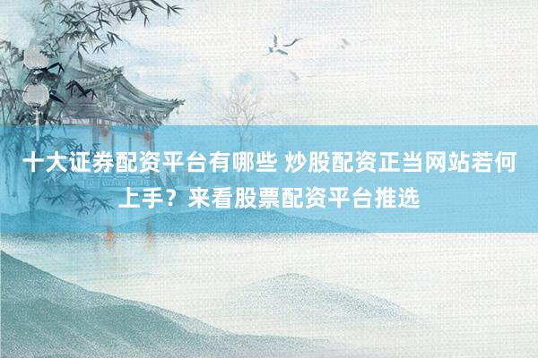 十大证券配资平台有哪些 炒股配资正当网站若何上手？来看股票配资平台推选