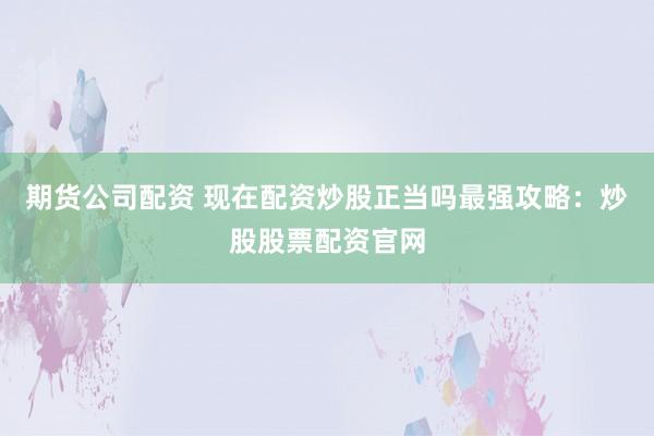 期货公司配资 现在配资炒股正当吗最强攻略：炒股股票配资官网