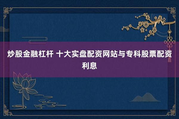 炒股金融杠杆 十大实盘配资网站与专科股票配资利息
