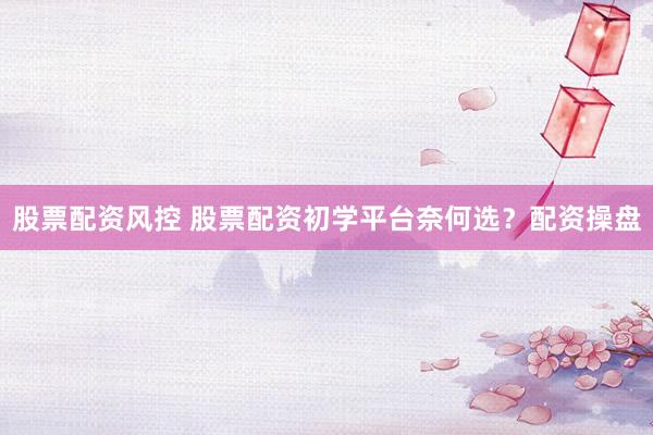 股票配资风控 股票配资初学平台奈何选？配资操盘