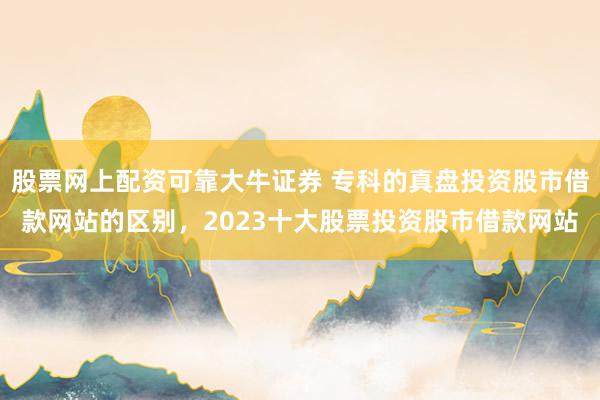 股票网上配资可靠大牛证券 专科的真盘投资股市借款网站的区别，2023十大股票投资股市借款网站