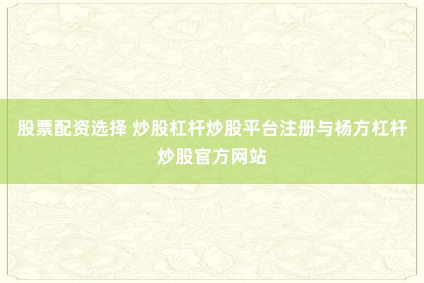 股票配资选择 炒股杠杆炒股平台注册与杨方杠杆炒股官方网站