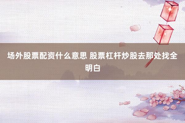 场外股票配资什么意思 股票杠杆炒股去那处找全明白