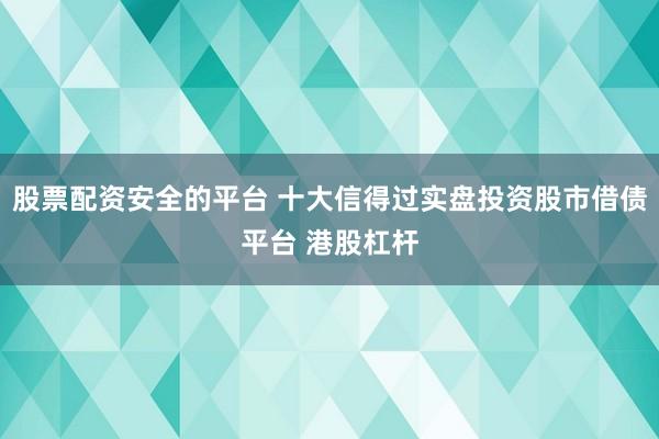 股票配资安全的平台 十大信得过实盘投资股市借债平台 港股杠杆