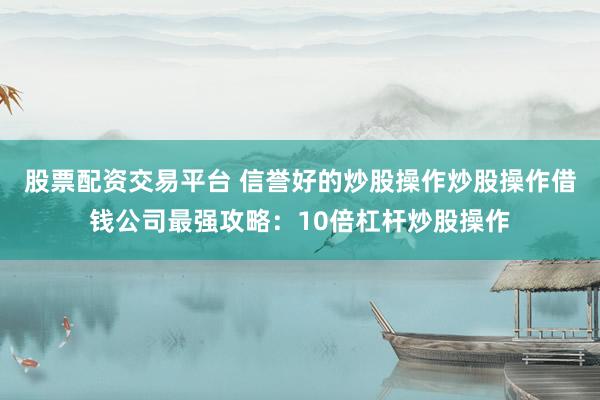 股票配资交易平台 信誉好的炒股操作炒股操作借钱公司最强攻略：10倍杠杆炒股操作