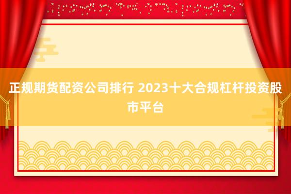 正规期货配资公司排行 2023十大合规杠杆投资股市平台