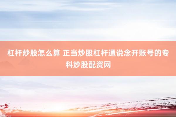 杠杆炒股怎么算 正当炒股杠杆通说念开账号的专科炒股配资网