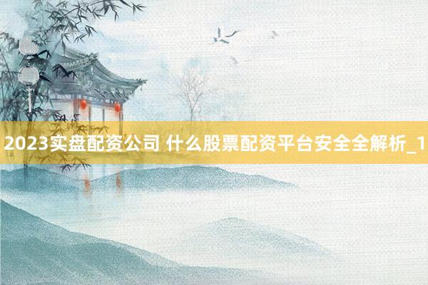 2023实盘配资公司 什么股票配资平台安全全解析_1