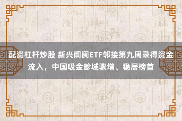 配资杠杆炒股 新兴阛阓ETF邻接第九周录得资金流入，中国吸金畛域骤增、稳居榜首