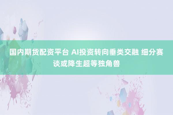 国内期货配资平台 AI投资转向垂类交融 细分赛谈或降生超等独角兽