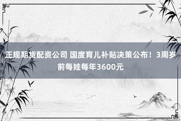 正规期货配资公司 国度育儿补贴决策公布！3周岁前每娃每年3600元