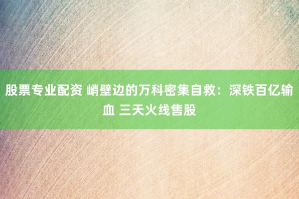 股票专业配资 峭壁边的万科密集自救：深铁百亿输血 三天火线售股