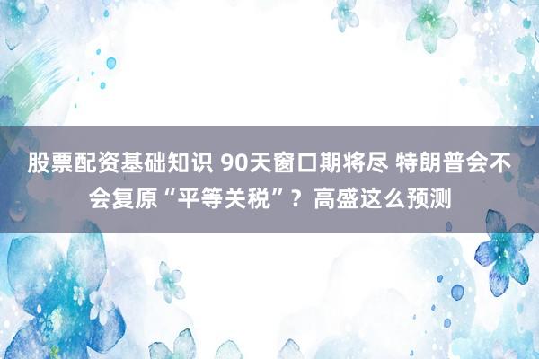 股票配资基础知识 90天窗口期将尽 特朗普会不会复原“平等关税”？高盛这么预测