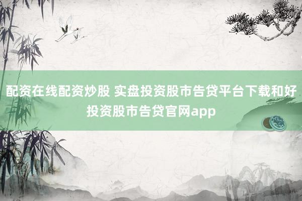 配资在线配资炒股 实盘投资股市告贷平台下载和好投资股市告贷官网app