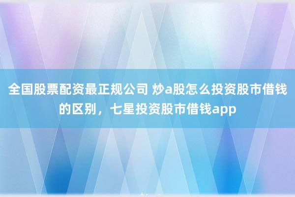 全国股票配资最正规公司 炒a股怎么投资股市借钱的区别，七星投资股市借钱app