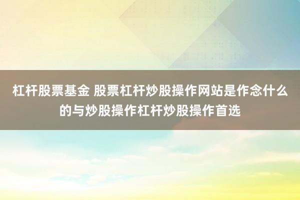 杠杆股票基金 股票杠杆炒股操作网站是作念什么的与炒股操作杠杆炒股操作首选