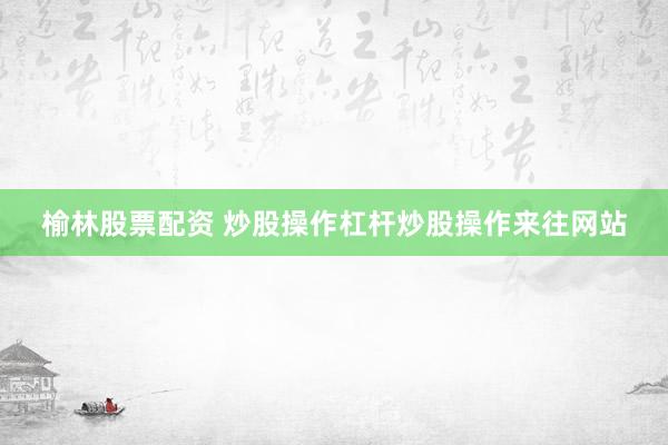 榆林股票配资 炒股操作杠杆炒股操作来往网站