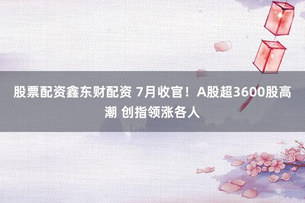 股票配资鑫东财配资 7月收官！A股超3600股高潮 创指领涨各人