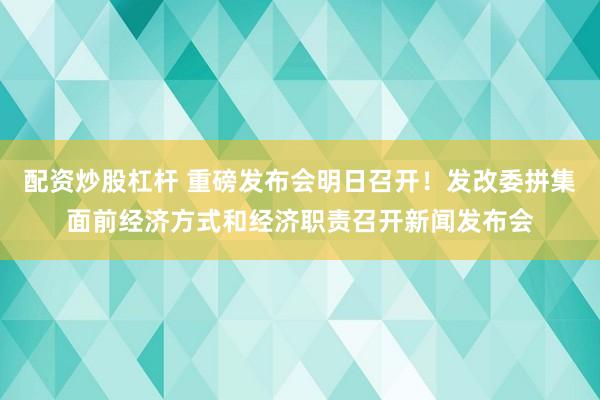 配资炒股杠杆 重磅发布会明日召开！发改委拼集面前经济方式和经济职责召开新闻发布会