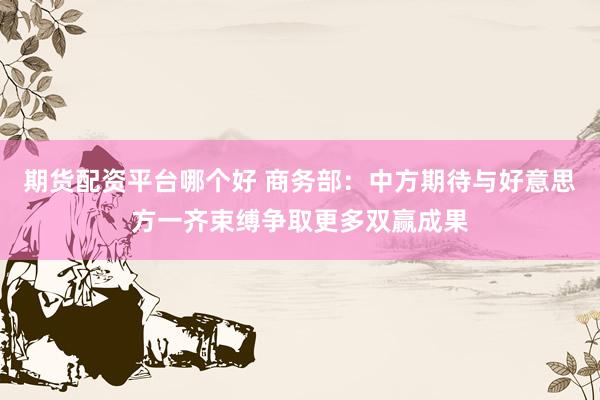 期货配资平台哪个好 商务部：中方期待与好意思方一齐束缚争取更多双赢成果